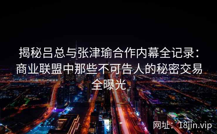 揭秘吕总与张津瑜合作内幕全记录：商业联盟中那些不可告人的秘密交易全曝光