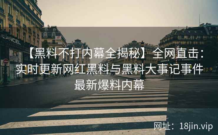 【黑料不打内幕全揭秘】全网直击：实时更新网红黑料与黑料大事记事件最新爆料内幕