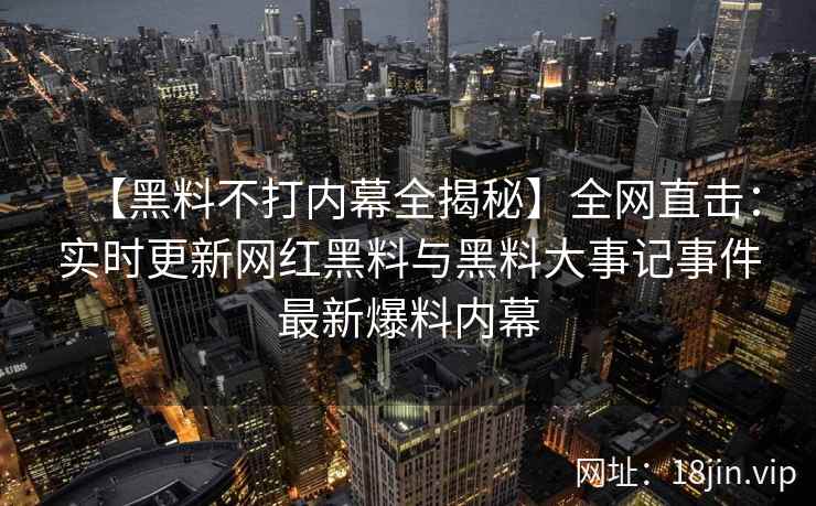 【黑料不打内幕全揭秘】全网直击：实时更新网红黑料与黑料大事记事件最新爆料内幕