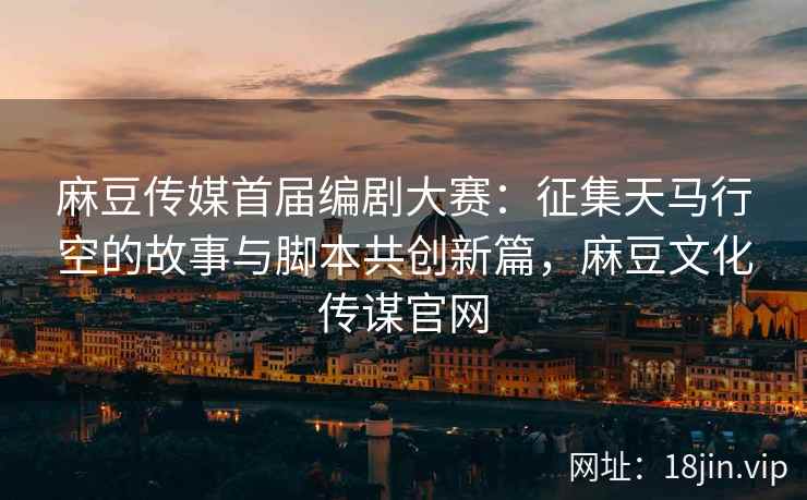 麻豆传媒首届编剧大赛：征集天马行空的故事与脚本共创新篇，麻豆文化传谋官网