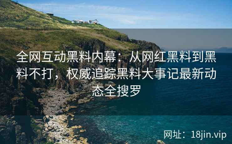 全网互动黑料内幕：从网红黑料到黑料不打，权威追踪黑料大事记最新动态全搜罗