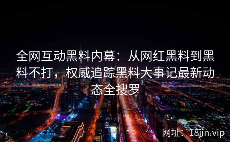 全网互动黑料内幕：从网红黑料到黑料不打，权威追踪黑料大事记最新动态全搜罗