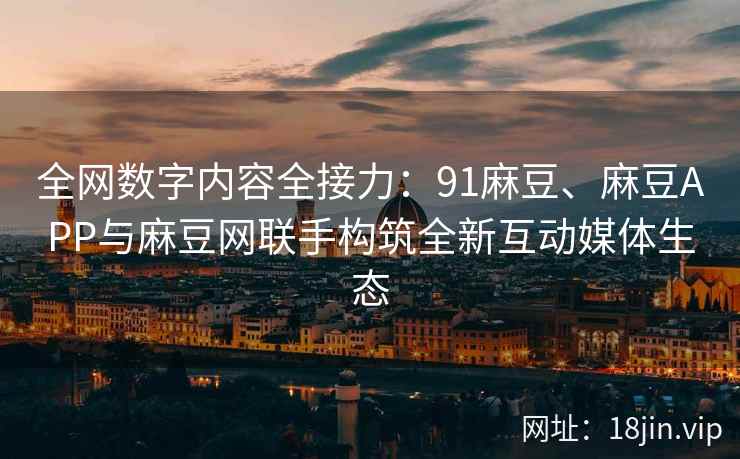 全网数字内容全接力：91麻豆、麻豆APP与麻豆网联手构筑全新互动媒体生态