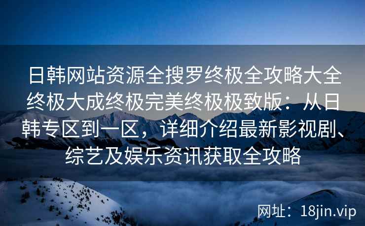 日韩网站资源全搜罗终极全攻略大全终极大成终极完美终极极致版：从日韩专区到一区，详细介绍最新影视剧、综艺及娱乐资讯获取全攻略