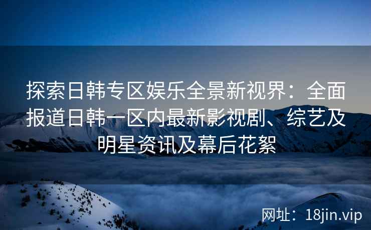 探索日韩专区娱乐全景新视界：全面报道日韩一区内最新影视剧、综艺及明星资讯及幕后花絮
