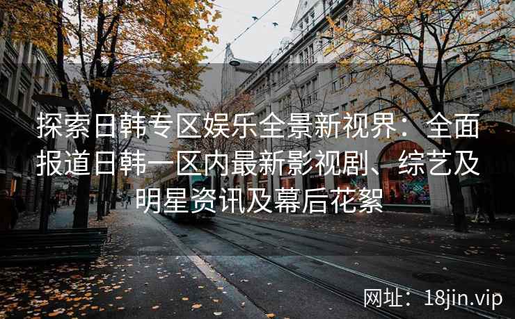 探索日韩专区娱乐全景新视界：全面报道日韩一区内最新影视剧、综艺及明星资讯及幕后花絮