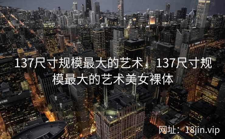 137尺寸规模最大的艺术，137尺寸规模最大的艺术美女裸体