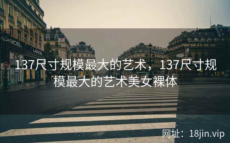 137尺寸规模最大的艺术，137尺寸规模最大的艺术美女裸体