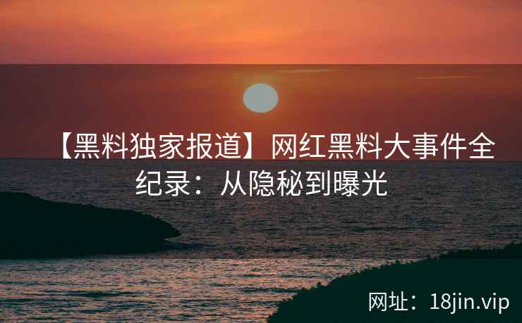 【黑料独家报道】网红黑料大事件全纪录：从隐秘到曝光
