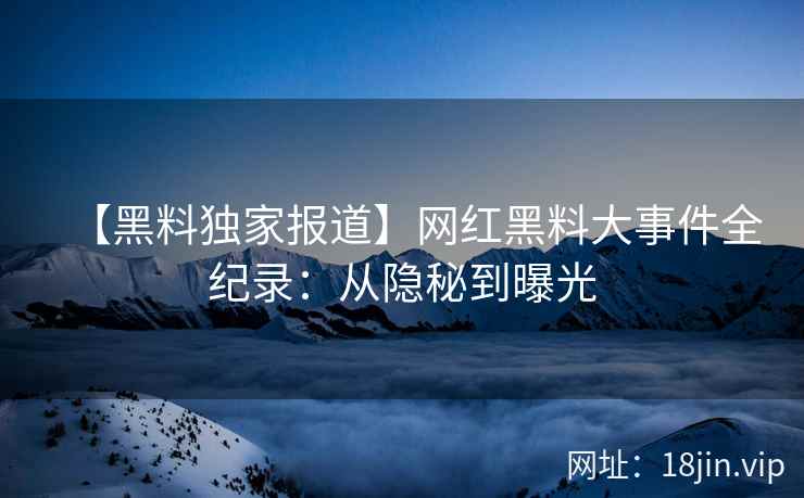 【黑料独家报道】网红黑料大事件全纪录：从隐秘到曝光