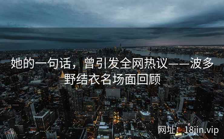 她的一句话，曾引发全网热议——波多野结衣名场面回顾