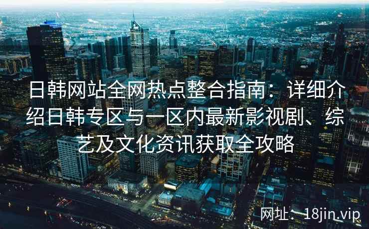 日韩网站全网热点整合指南：详细介绍日韩专区与一区内最新影视剧、综艺及文化资讯获取全攻略