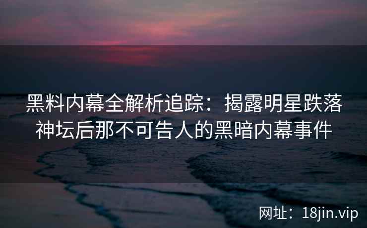 黑料内幕全解析追踪：揭露明星跌落神坛后那不可告人的黑暗内幕事件